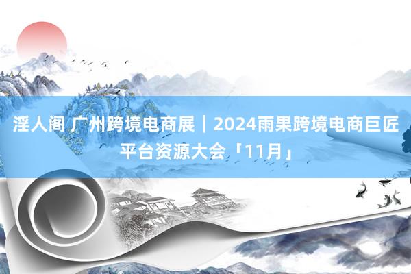 淫人阁 广州跨境电商展｜2024雨果跨境电商巨匠平台资源大会「11月」