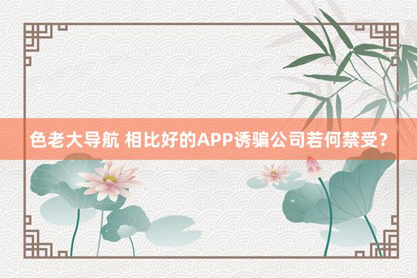 色老大导航 相比好的APP诱骗公司若何禁受？