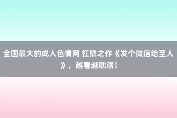 全国最大的成人色情网 扛鼎之作《发个微信给至人》，越看越耽溺！