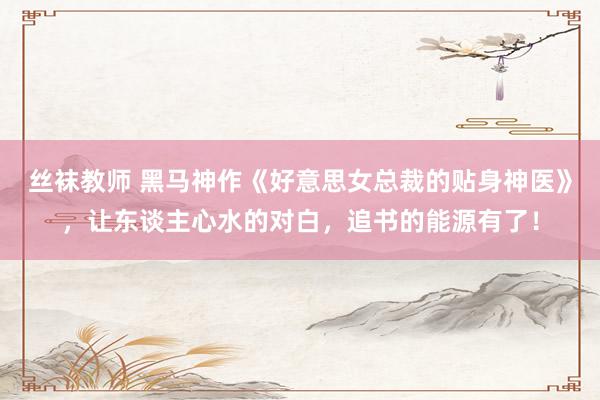 丝袜教师 黑马神作《好意思女总裁的贴身神医》，让东谈主心水的对白，追书的能源有了！