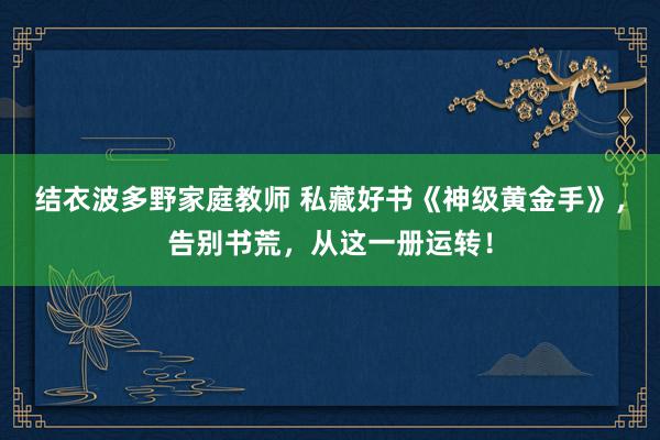 结衣波多野家庭教师 私藏好书《神级黄金手》，告别书荒，从这一册运转！