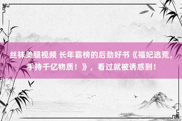 丝袜美腿视频 长年霸榜的后劲好书《福妃逃荒，手持千亿物质！》，看过就被诱惑到！