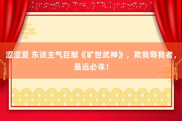 涩涩爱 东谈主气巨献《旷世武神》，欺我辱我者，虽远必诛！