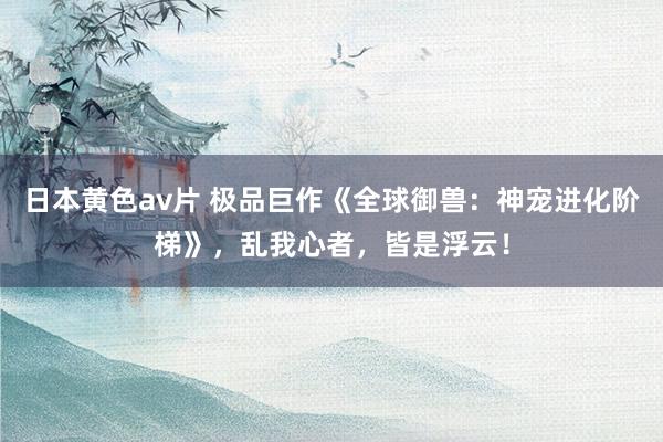 日本黄色av片 极品巨作《全球御兽：神宠进化阶梯》，乱我心者，皆是浮云！