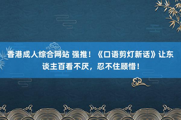 香港成人综合网站 强推！《口语剪灯新话》让东谈主百看不厌，忍不住顾惜！