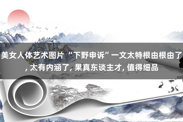 美女人体艺术图片 “下野申诉”一文太特根由根由了, 太有内涵了, 果真东谈主才, 值得细品