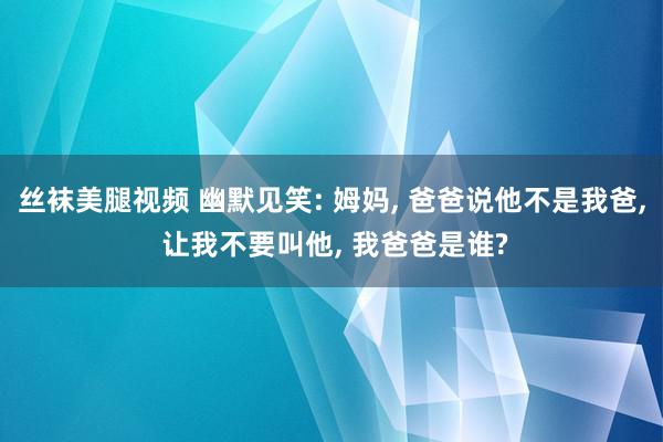 丝袜美腿视频 幽默见笑: 姆妈, 爸爸说他不是我爸, 让我不要叫他, 我爸爸是谁?