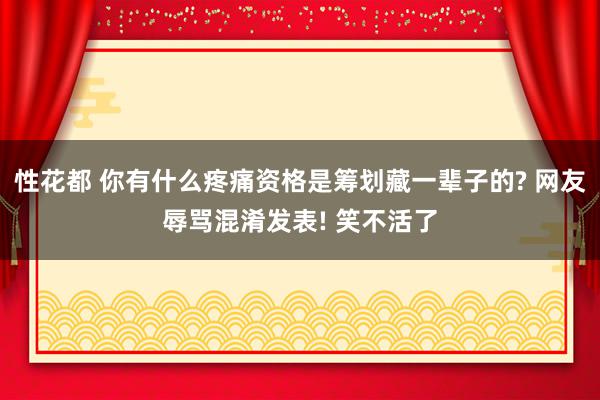 性花都 你有什么疼痛资格是筹划藏一辈子的? 网友辱骂混淆发表! 笑不活了