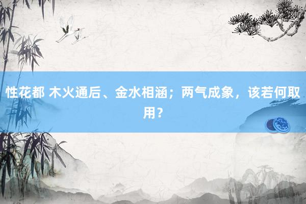 性花都 木火通后、金水相涵；两气成象，该若何取用？