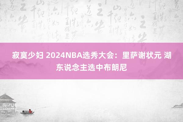 寂寞少妇 2024NBA选秀大会：里萨谢状元 湖东说念主选中布朗尼