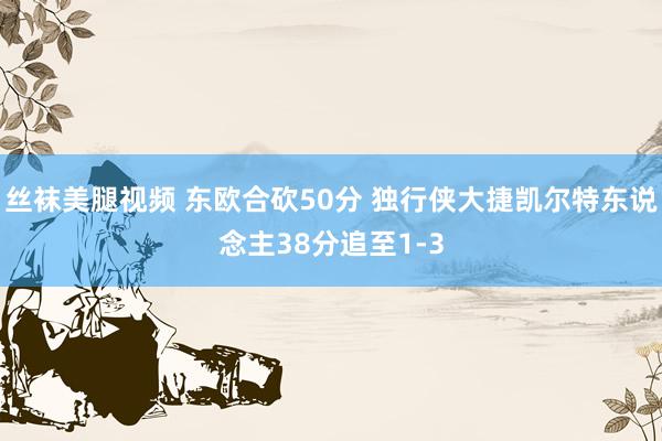 丝袜美腿视频 东欧合砍50分 独行侠大捷凯尔特东说念主38分追至1-3