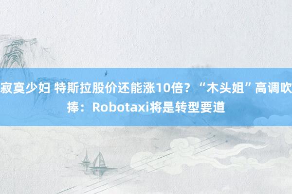 寂寞少妇 特斯拉股价还能涨10倍？“木头姐”高调吹捧：Robotaxi将是转型要道