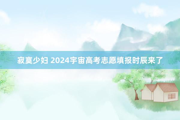 寂寞少妇 2024宇宙高考志愿填报时辰来了