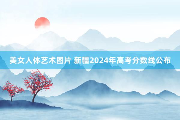 美女人体艺术图片 新疆2024年高考分数线公布