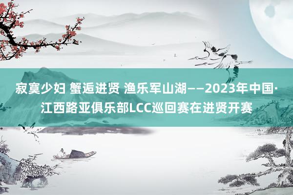 寂寞少妇 蟹逅进贤 渔乐军山湖——2023年中国·江西路亚俱乐部LCC巡回赛在进贤开赛