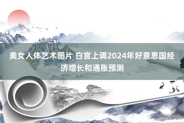 美女人体艺术图片 白宫上调2024年好意思国经济增长和通胀预测