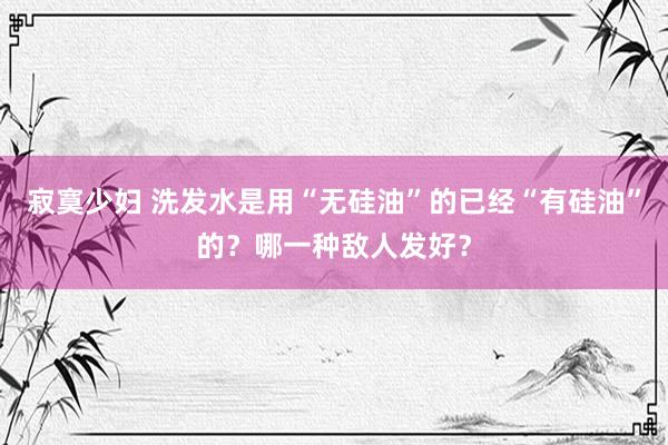 寂寞少妇 洗发水是用“无硅油”的已经“有硅油”的？哪一种敌人发好？