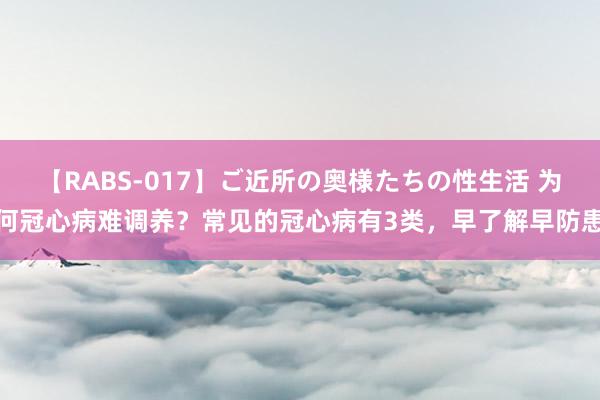 【RABS-017】ご近所の奥様たちの性生活 为何冠心病难调养？常见的冠心病有3类，早了解早防患