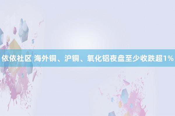 依依社区 海外铜、沪铜、氧化铝夜盘至少收跌超1%