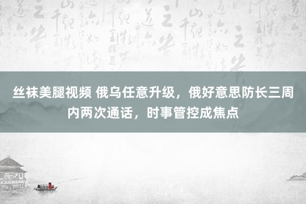 丝袜美腿视频 俄乌任意升级，俄好意思防长三周内两次通话，时事管控成焦点