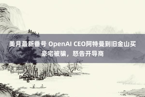 美月最新番号 OpenAI CEO阿特曼到旧金山买豪宅被骗，怒告开导商