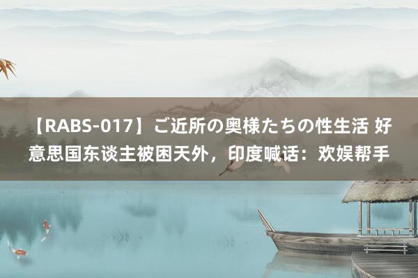 【RABS-017】ご近所の奥様たちの性生活 好意思国东谈主被困天外，印度喊话：欢娱帮手