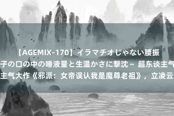 【AGEMIX-170】イラマチオじゃない腰振りフェラチオ 3 ～女の子の口の中の唾液量と生温かさに撃沈～ 超东谈主气大作《邪派：女帝误认我是魔尊老祖》，立凌云志，踏破无影无踪江山！