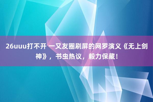 26uuu打不开 一又友圈刷屏的网罗演义《无上剑神》，书虫热议，毅力保藏！