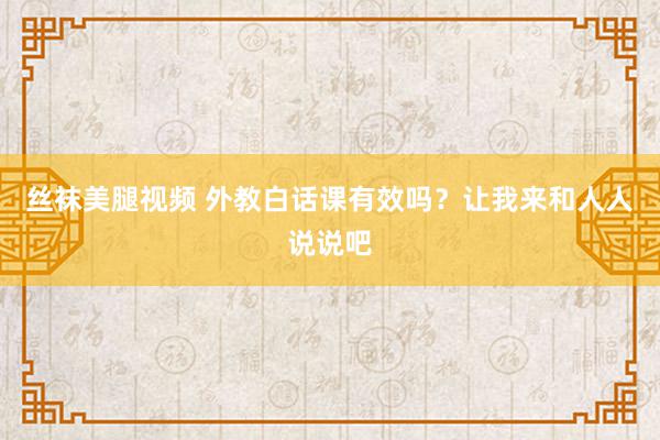 丝袜美腿视频 外教白话课有效吗？让我来和人人说说吧