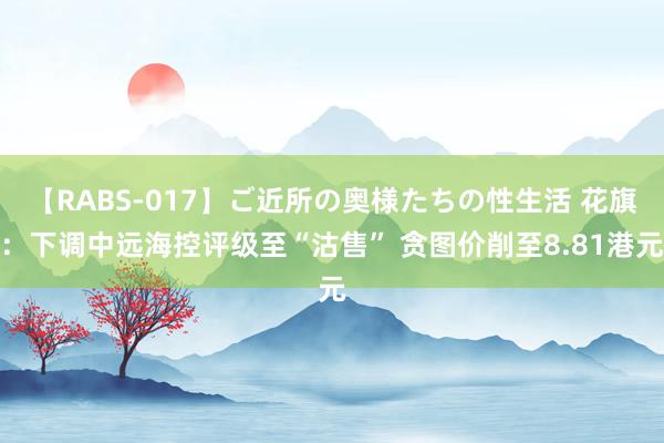 【RABS-017】ご近所の奥様たちの性生活 花旗：下调中远海控评级至“沽售” 贪图价削至8.81港元