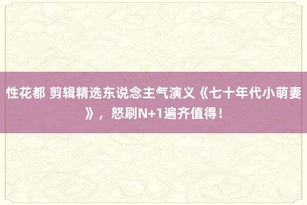 性花都 剪辑精选东说念主气演义《七十年代小萌妻》，怒刷N+1遍齐值得！