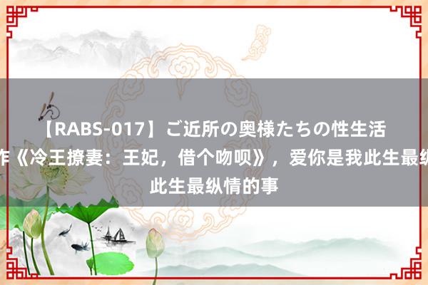 【RABS-017】ご近所の奥様たちの性生活 扛鼎之作《冷王撩妻：王妃，借个吻呗》，爱你是我此生最纵情的事