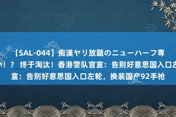 【SAL-044】痴漢ヤリ放題のニューハーフ専用車は本当にあるのか！？ 终于淘汰！香港警队官宣：告别好意思国入口左轮，换装国产92手枪