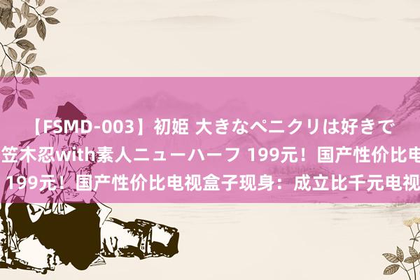 【FSMD-003】初姫 大きなペニクリは好きですか！？ ニューハーフ笠木忍with素人ニューハーフ 199元！国产性价比电视盒子现身：成立比千元电视还高