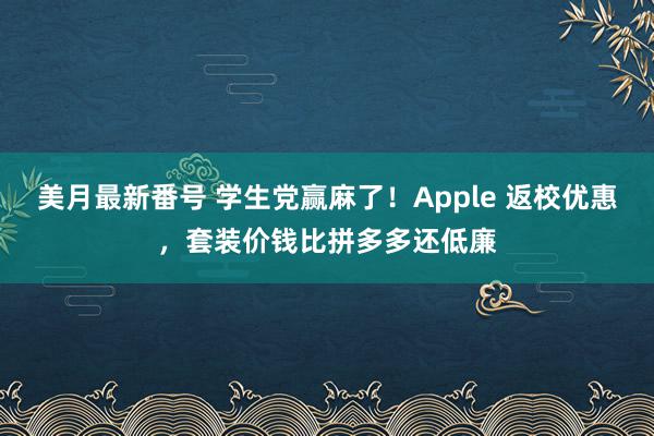 美月最新番号 学生党赢麻了！Apple 返校优惠，套装价钱比拼多多还低廉