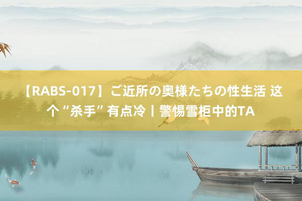 【RABS-017】ご近所の奥様たちの性生活 这个“杀手”有点冷丨警惕雪柜中的TA