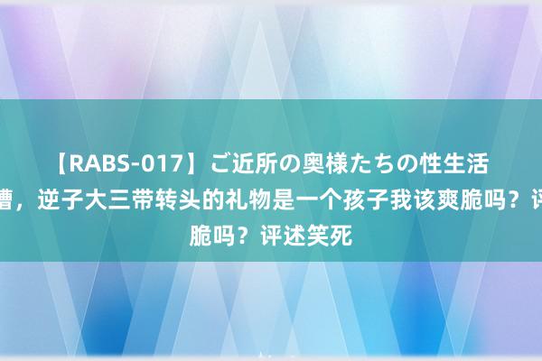 【RABS-017】ご近所の奥様たちの性生活 须眉吐槽，逆子大三带转头的礼物是一个孩子我该爽脆吗？评述笑死