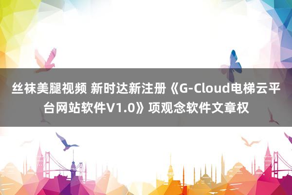 丝袜美腿视频 新时达新注册《G-Cloud电梯云平台网站软件V1.0》项观念软件文章权