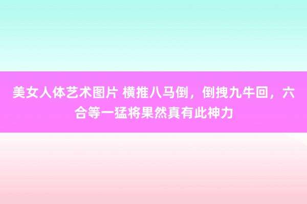 美女人体艺术图片 横推八马倒，倒拽九牛回，六合等一猛将果然真有此神力