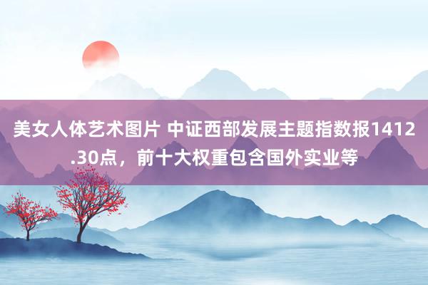 美女人体艺术图片 中证西部发展主题指数报1412.30点，前十大权重包含国外实业等