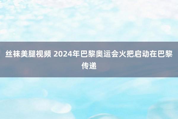 丝袜美腿视频 2024年巴黎奥运会火把启动在巴黎传递