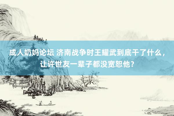 成人奶妈论坛 济南战争时王耀武到底干了什么，让许世友一辈子都没宽恕他？