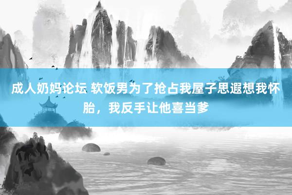 成人奶妈论坛 软饭男为了抢占我屋子思遐想我怀胎，我反手让他喜当爹