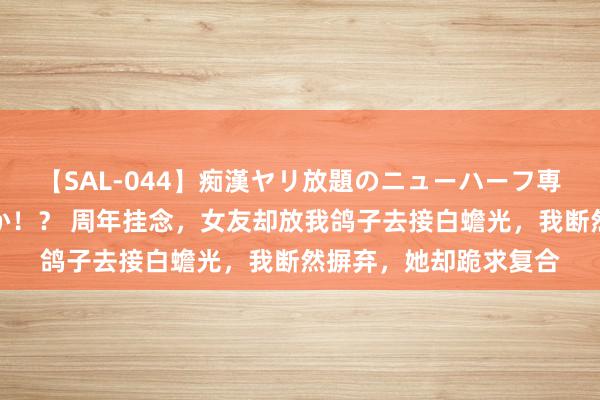 【SAL-044】痴漢ヤリ放題のニューハーフ専用車は本当にあるのか！？ 周年挂念，女友却放我鸽子去接白蟾光，我断然摒弃，她却跪求复合