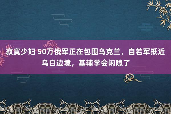 寂寞少妇 50万俄军正在包围乌克兰，自若军抵近乌白边境，基辅学会闲隙了