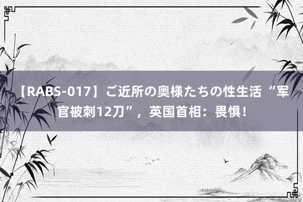 【RABS-017】ご近所の奥様たちの性生活 “军官被刺12刀”，英国首相：畏惧！