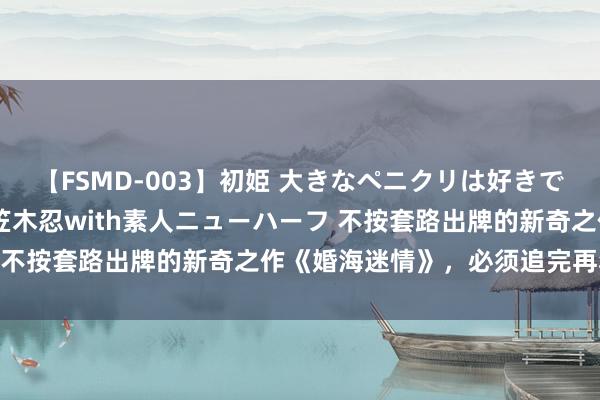 【FSMD-003】初姫 大きなペニクリは好きですか！？ ニューハーフ笠木忍with素人ニューハーフ 不按套路出牌的新奇之作《婚海迷情》，必须追完再寝息！