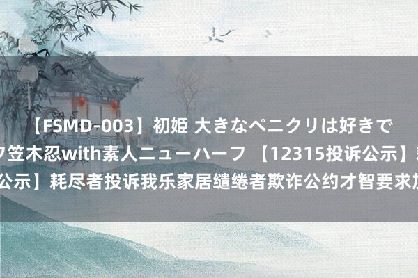 【FSMD-003】初姫 大きなペニクリは好きですか！？ ニューハーフ笠木忍with素人ニューハーフ 【12315投诉公示】耗尽者投诉我乐家居缱绻者欺诈公约才智要求加剧耗尽者牵涉问题