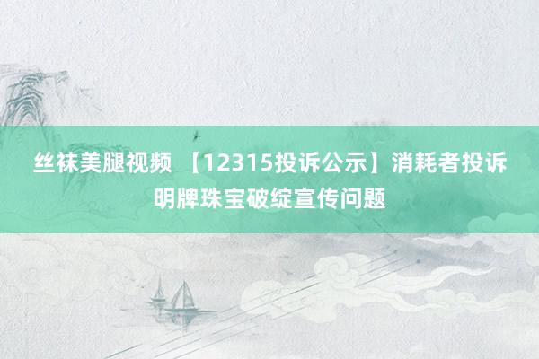 丝袜美腿视频 【12315投诉公示】消耗者投诉明牌珠宝破绽宣传问题