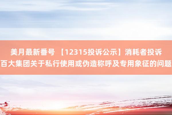 美月最新番号 【12315投诉公示】消耗者投诉百大集团关于私行使用或伪造称呼及专用象征的问题